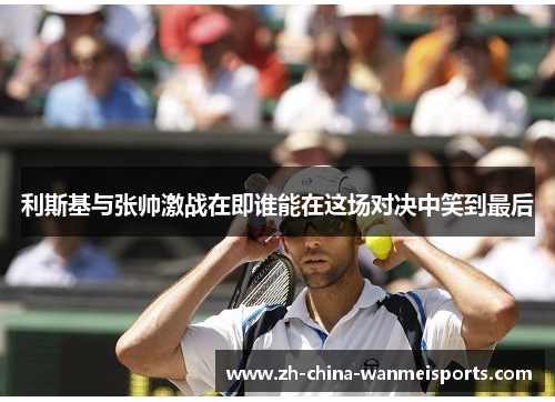 利斯基与张帅激战在即谁能在这场对决中笑到最后 利斯基与张帅激战在即谁能在这场对决中笑到最后