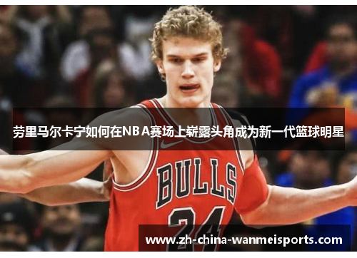 劳里马尔卡宁如何在NBA赛场上崭露头角成为新一代篮球明星 劳里马尔卡宁如何在NBA赛场上崭露头角成为新一代篮球明星