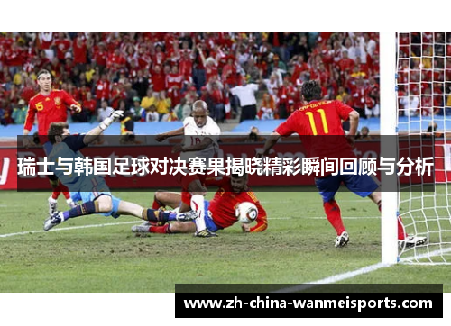 瑞士与韩国足球对决赛果揭晓精彩瞬间回顾与分析 瑞士与韩国足球对决赛果揭晓精彩瞬间回顾与分析