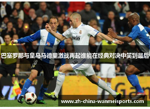 巴塞罗那与皇马马德里激战再起谁能在经典对决中笑到最后 巴塞罗那与皇马马德里激战再起谁能在经典对决中笑到最后